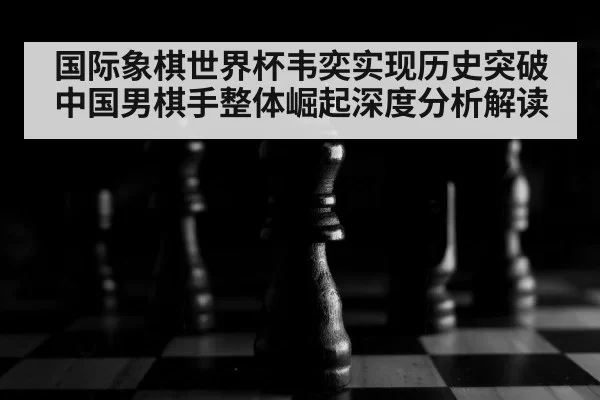 国际象棋世界杯韦奕实现历史突破 中国男棋手整体崛起深度分析解读