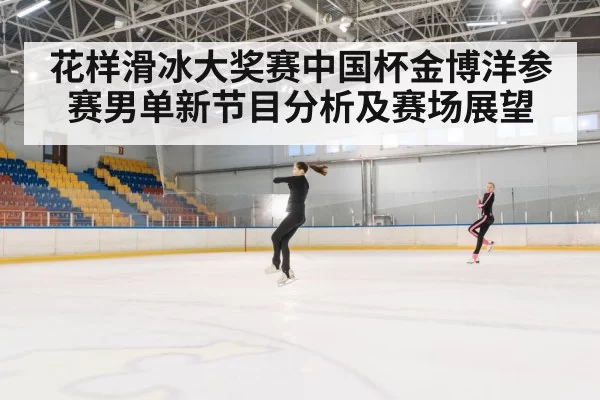 花样滑冰大奖赛中国杯金博洋参赛男单新节目分析及赛场展望