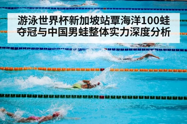游泳世界杯新加坡站覃海洋100蛙夺冠与中国男蛙整体实力深度分析